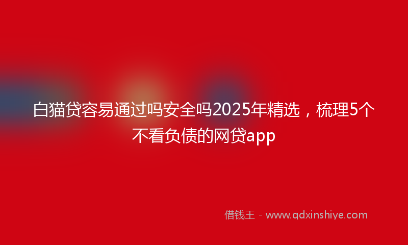 白猫贷容易通过吗安全吗2025年精选，梳理5个不看负债的网贷app