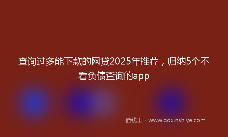 查询过多能下款的网贷2025年推荐,归纳5个不看负债查询的app