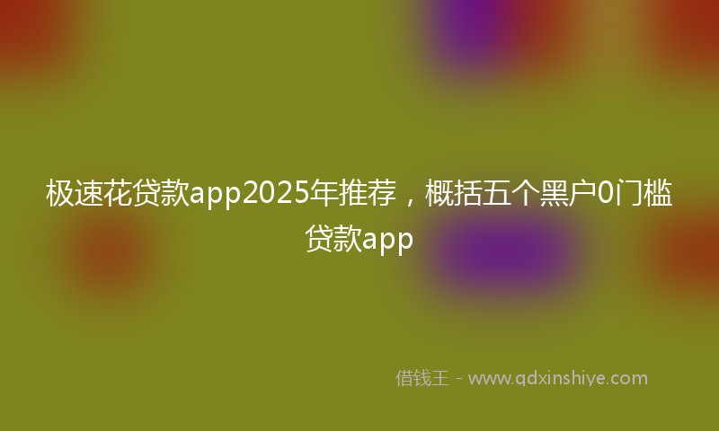 极速花贷款app2025年推荐，概括五个黑户0门槛贷款app
