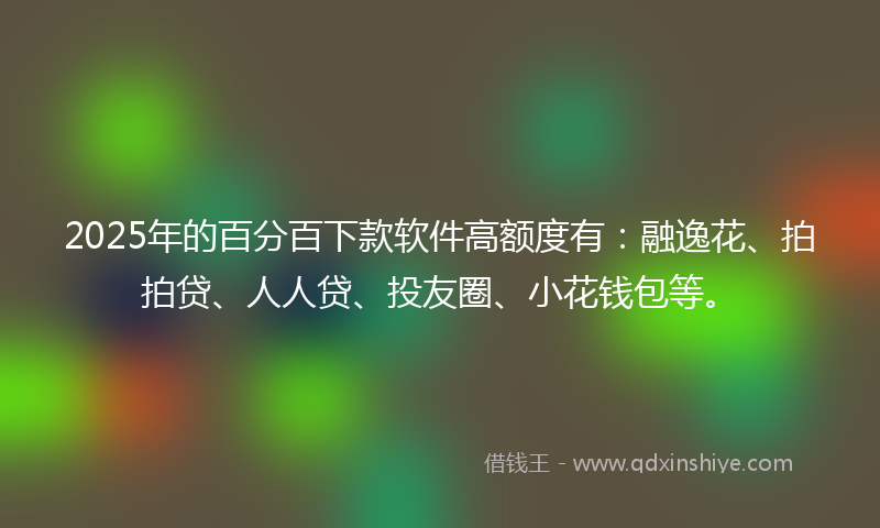 2025年的百分百下款软件高额度有：融逸花、拍拍贷、人人贷、投友圈、小花钱包等。