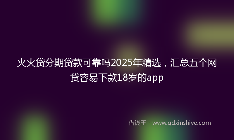 火火贷分期贷款可靠吗2025年精选，汇总五个网贷容易下款18岁的app
