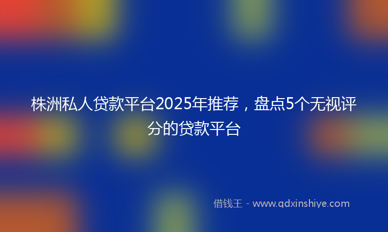 株洲私人贷款平台2025年推荐，盘点5个无视评分的贷款平台