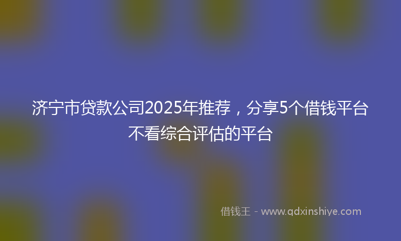 济宁市贷款公司2025年推荐，分享5个借钱平台不看综合评估的平台