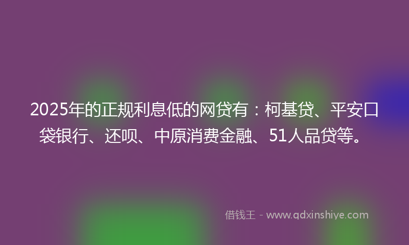 2025年的正规利息低的网贷有：柯基贷、平安口袋银行、还呗、中原消费金融、51人品贷等。
