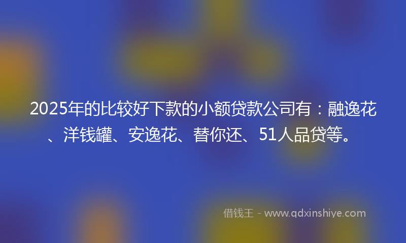 2025年的比较好下款的小额贷款公司有：融逸花、洋钱罐、安逸花、替你还、51人品贷等。
