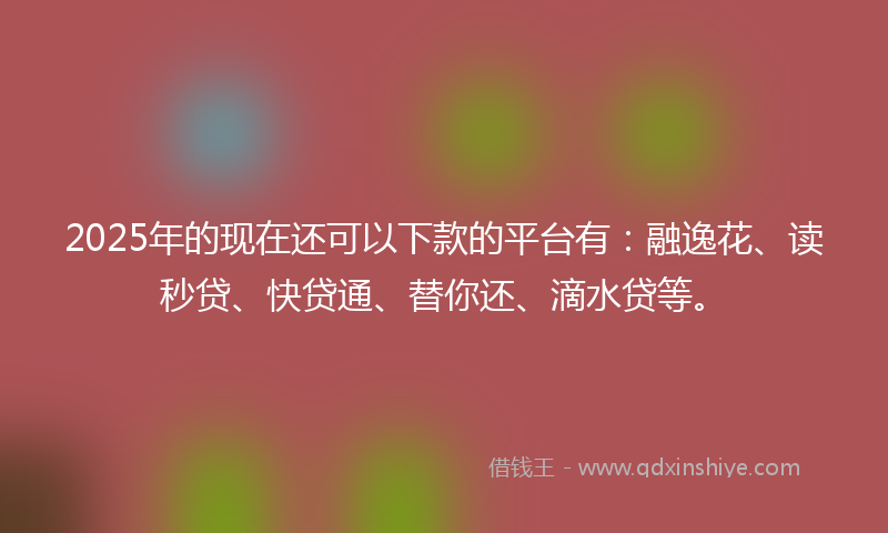 2025年的现在还可以下款的平台有：融逸花、读秒贷、快贷通、替你还、滴水贷等。