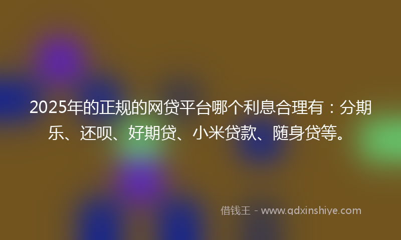 2025年的正规的网贷平台哪个利息合理有：分期乐、还呗、好期贷、小米贷款、随身贷等。