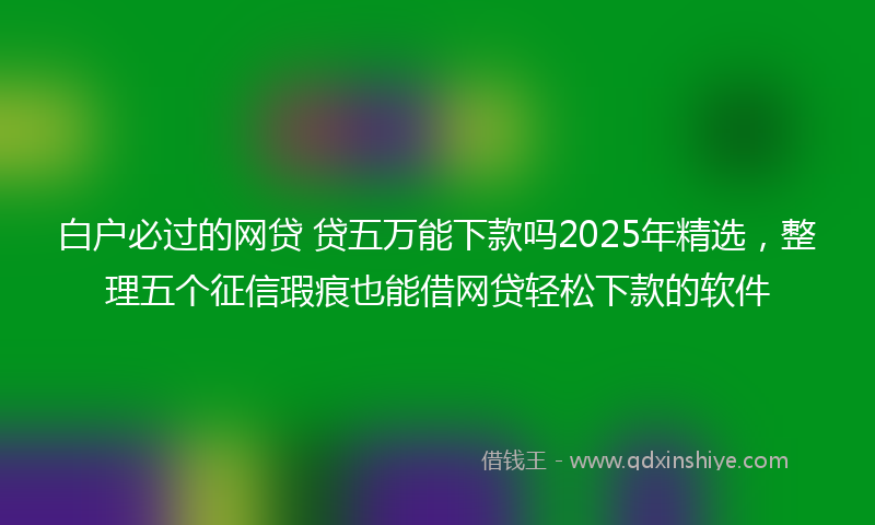 白户必过的网贷 贷五万能下款吗2025年精选，整理五个征信瑕疵也能借网贷轻松下款的软件