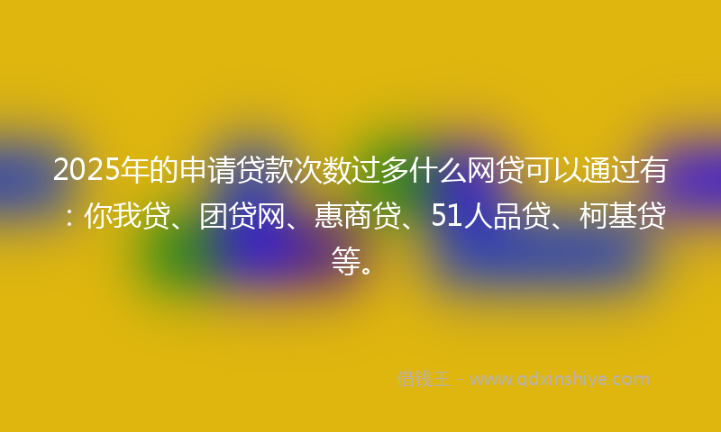 2025年的申请贷款次数过多什么网贷可以通过有：你我贷、团贷网、惠商贷、51人品贷、柯基贷等。
