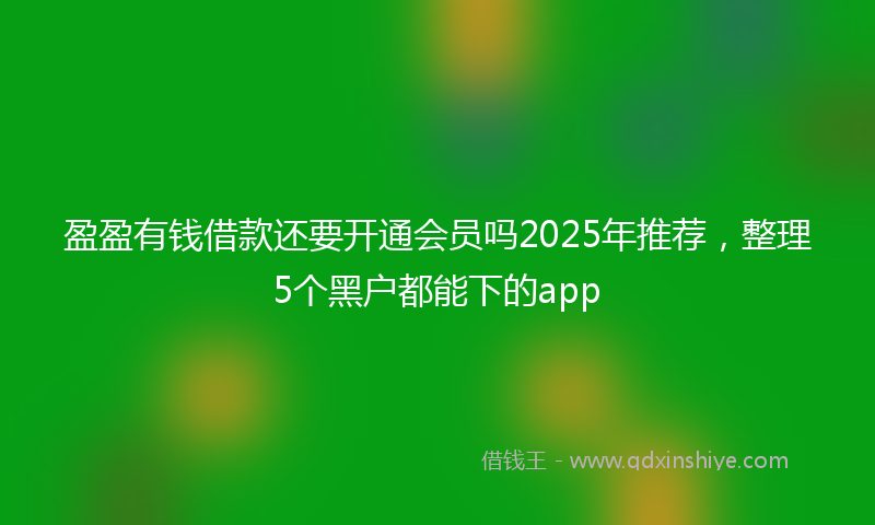 盈盈有钱借款还要开通会员吗2025年推荐，整理5个黑户都能下的app