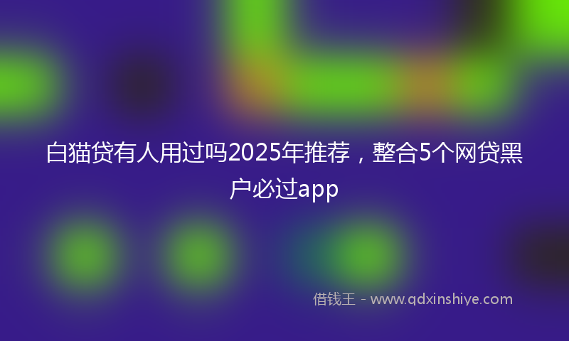 白猫贷有人用过吗2025年推荐，整合5个网贷黑户必过app