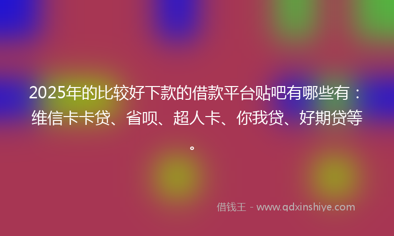 2025年的比较好下款的借款平台贴吧有哪些有：维信卡卡贷、省呗、超人卡、你我贷、好期贷等。