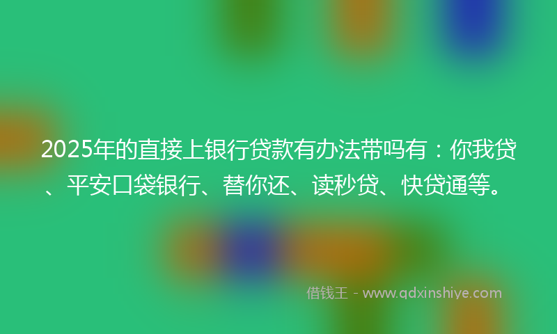 2025年的直接上银行贷款有办法带吗有：你我贷、平安口袋银行、替你还、读秒贷、快贷通等。