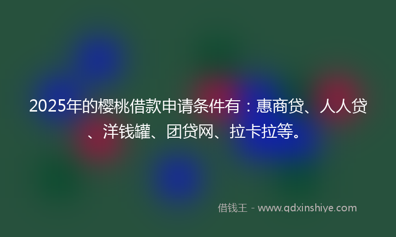 2025年的樱桃借款申请条件有：惠商贷、人人贷、洋钱罐、团贷网、拉卡拉等。