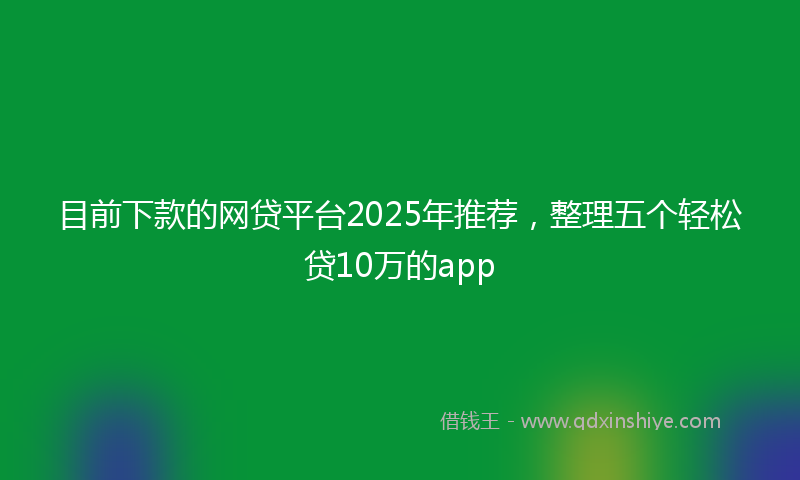 目前下款的网贷平台2025年推荐，整理五个轻松贷10万的app