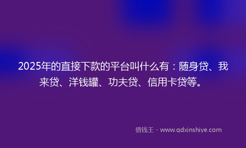 2025年的直接下款的平台叫什么有：随身贷、我来贷、洋钱罐、功夫贷、信用卡贷等。