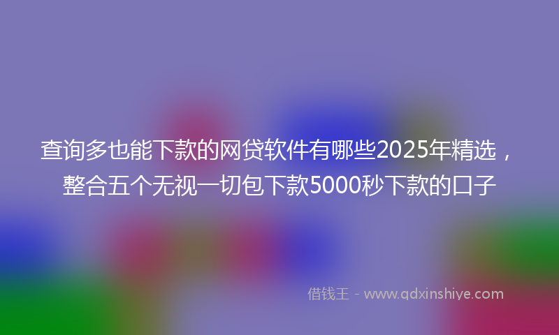查询多也能下款的网贷软件有哪些2025年精选，整合五个无视一切包下款5000秒下款的口子