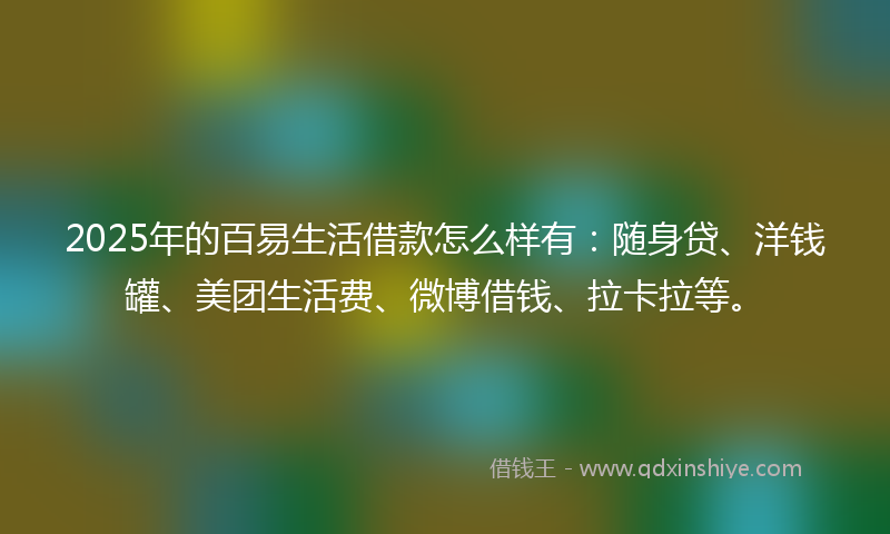 2025年的百易生活借款怎么样有：随身贷、洋钱罐、美团生活费、微博借钱、拉卡拉等。