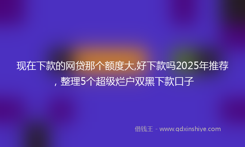 现在下款的网贷那个额度大,好下款吗2025年推荐，整理5个超级烂户双黑下款口子