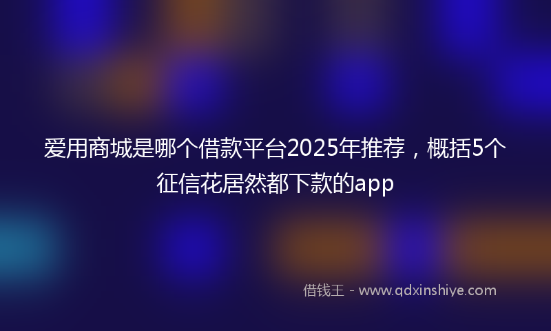 爱用商城是哪个借款平台2025年推荐，概括5个征信花居然都下款的app