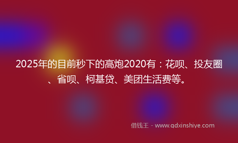 2025年的目前秒下的高炮2020有：花呗、投友圈、省呗、柯基贷、美团生活费等。