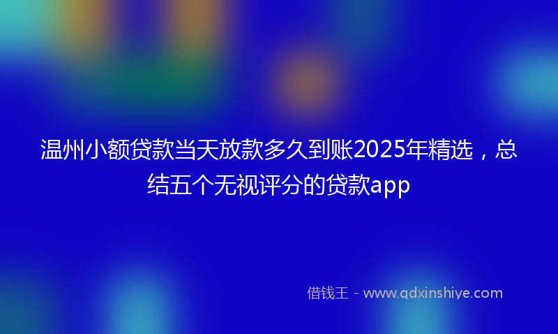 温州小额贷款当天放款多久到账2025年精选，总结五个无视评分的贷款app