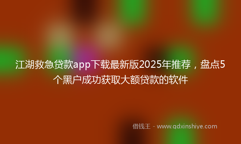 江湖救急贷款app下载最新版2025年推荐，盘点5个黑户成功获取大额贷款的软件