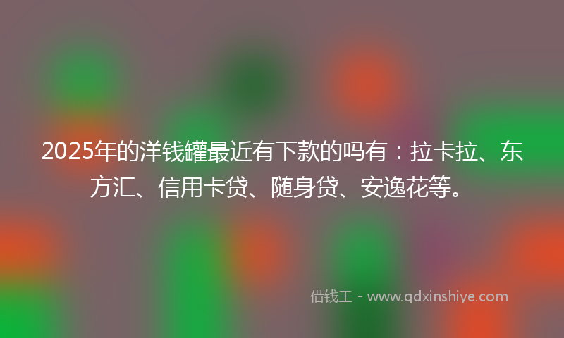 2025年的洋钱罐最近有下款的吗有：拉卡拉、东方汇、信用卡贷、随身贷、安逸花等。