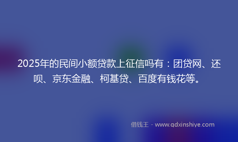 2025年的民间小额贷款上征信吗有：团贷网、还呗、京东金融、柯基贷、百度有钱花等。