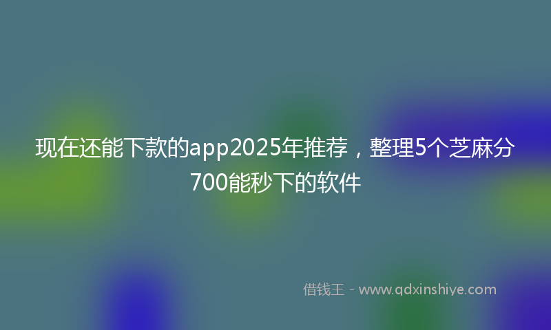 现在还能下款的app2025年推荐，整理5个芝麻分700能秒下的软件