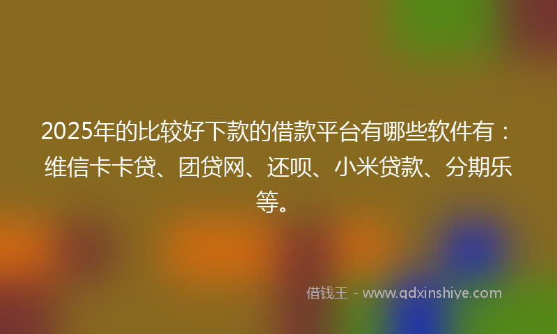 2025年的比较好下款的借款平台有哪些软件有：维信卡卡贷、团贷网、还呗、小米贷款、分期乐等。