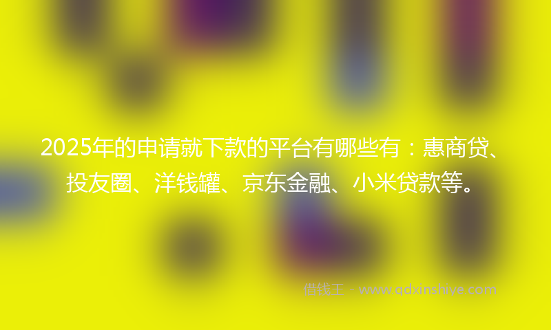 2025年的申请就下款的平台有哪些有：惠商贷、投友圈、洋钱罐、京东金融、小米贷款等。