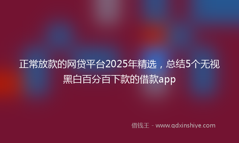 正常放款的网贷平台2025年精选，总结5个无视黑白百分百下款的借款app