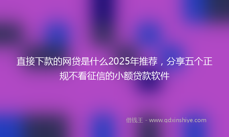 直接下款的网贷是什么2025年推荐，分享五个正规不看征信的小额贷款软件