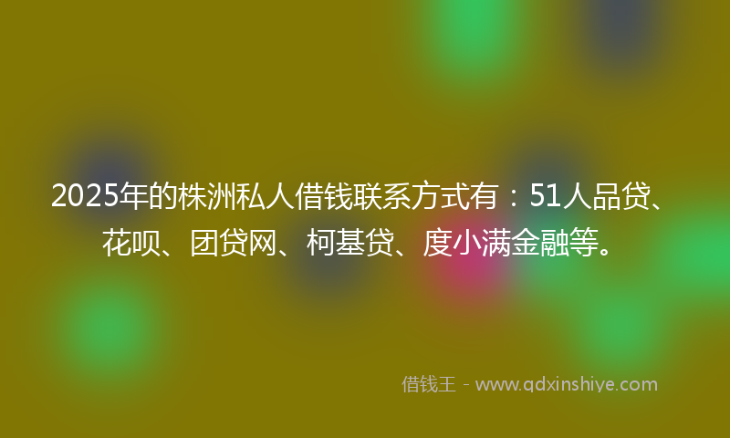 2025年的株洲私人借钱联系方式有：51人品贷、花呗、团贷网、柯基贷、度小满金融等。