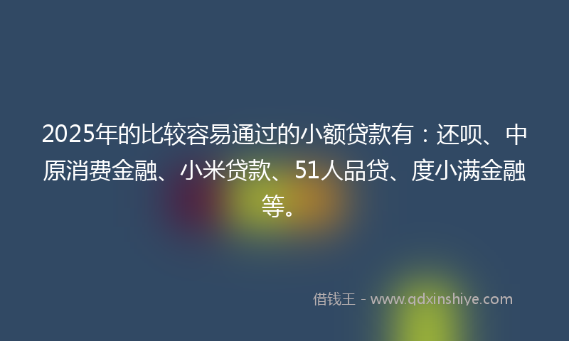 2025年的比较容易通过的小额贷款有：还呗、中原消费金融、小米贷款、51人品贷、度小满金融等。
