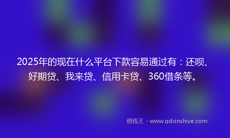 2025年的现在什么平台下款容易通过有：还呗、好期贷、我来贷、信用卡贷、360借条等。