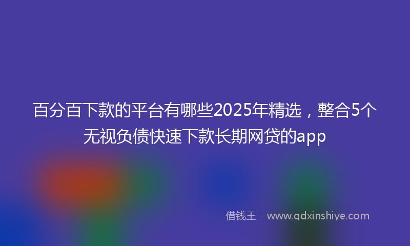 百分百下款的平台有哪些2025年精选，整合5个无视负债快速下款长期网贷的app