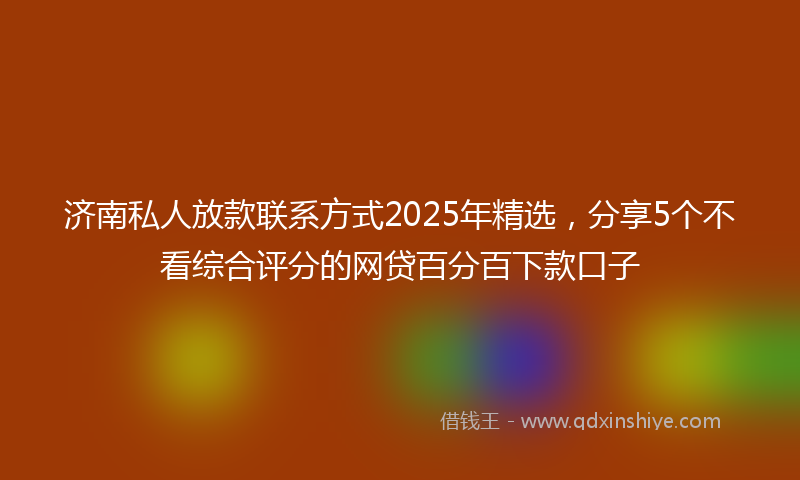 济南私人放款联系方式2025年精选,分享5个不看综合评分的网贷百分百下款口子