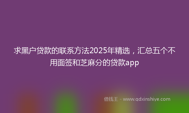 求黑户贷款的联系方法2025年精选，汇总五个不用面签和芝麻分的贷款app