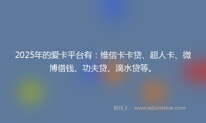 2025年的爱卡平台有：维信卡卡贷、超人卡、微博借钱、功夫贷、滴水贷等。