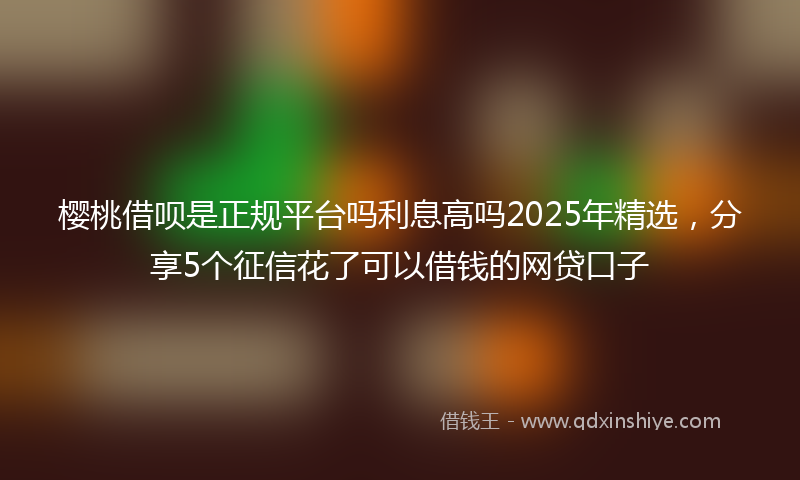 樱桃借呗是正规平台吗利息高吗2025年精选，分享5个征信花了可以借钱的网贷口子