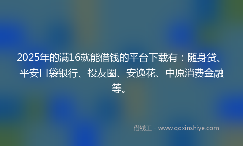 2025年的满16就能借钱的平台下载有：随身贷、平安口袋银行、投友圈、安逸花、中原消费金融等。