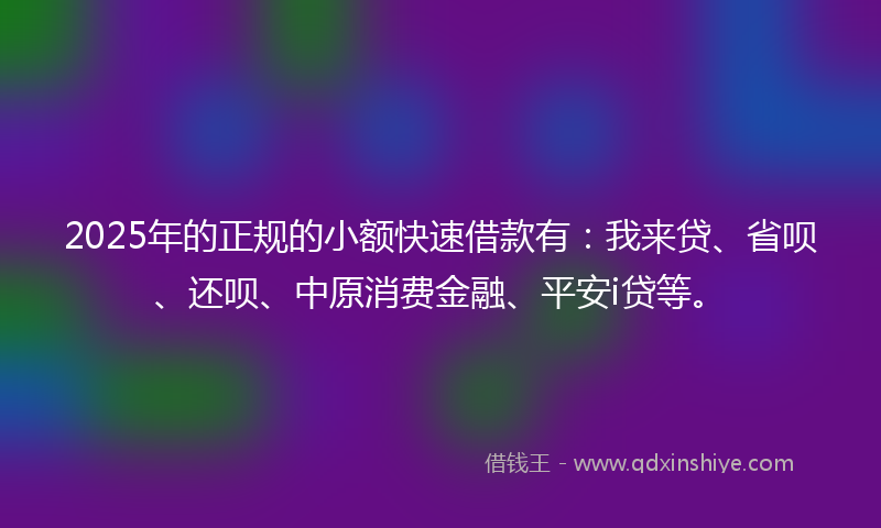 2025年的正规的小额快速借款有：我来贷、省呗、还呗、中原消费金融、平安i贷等。