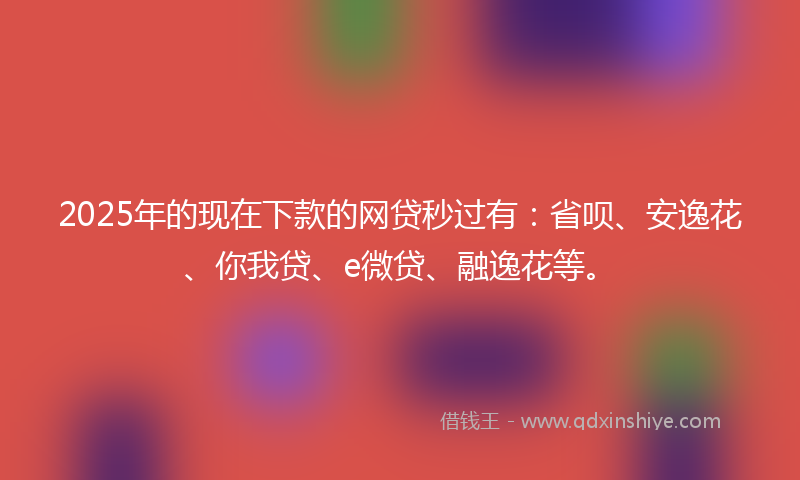 2025年的现在下款的网贷秒过有：省呗、安逸花、你我贷、e微贷、融逸花等。