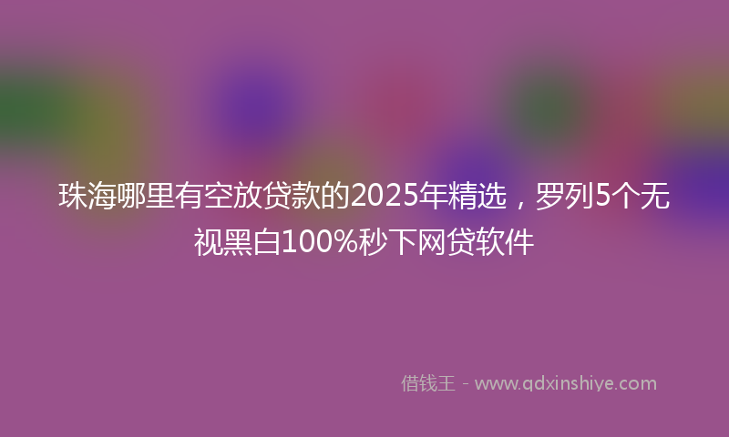 珠海哪里有空放贷款的2025年精选，罗列5个无视黑白100%秒下网贷软件