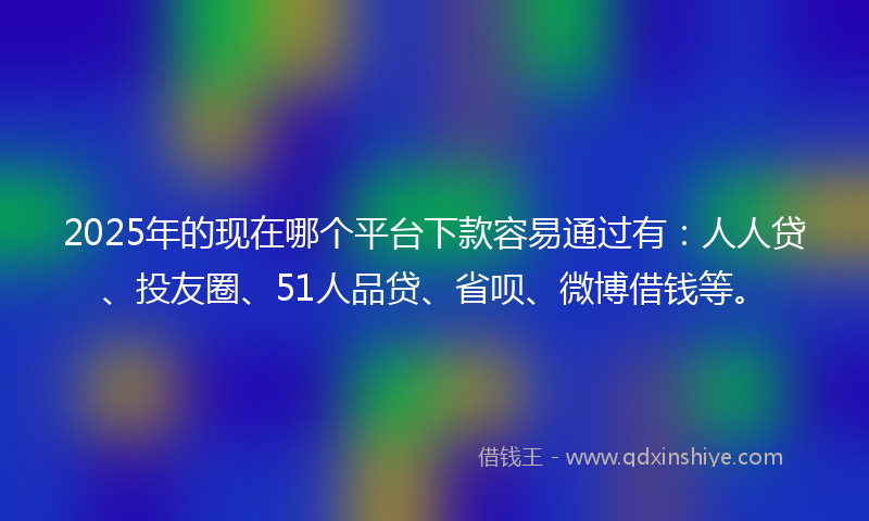 2025年的现在哪个平台下款容易通过有：人人贷、投友圈、51人品贷、省呗、微博借钱等。