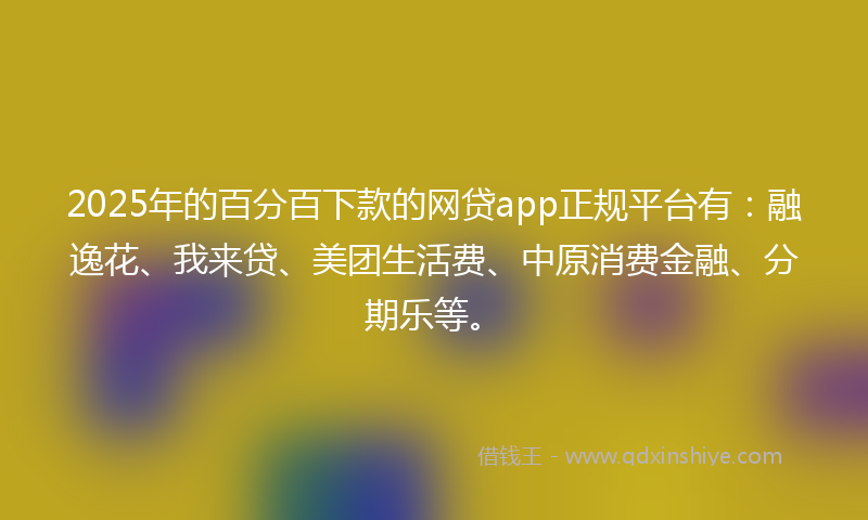 2025年的百分百下款的网贷app正规平台有：融逸花、我来贷、美团生活费、中原消费金融、分期乐等。