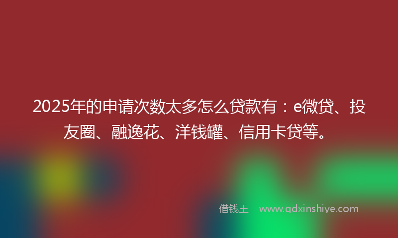2025年的申请次数太多怎么贷款有：e微贷、投友圈、融逸花、洋钱罐、信用卡贷等。