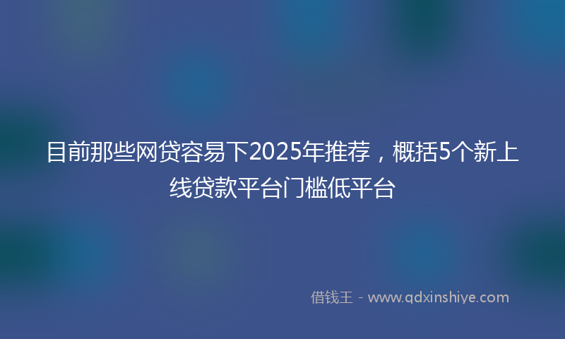 目前那些网贷容易下2025年推荐，概括5个新上线贷款平台门槛低平台